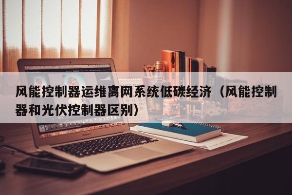 风能控制器运维离网系统低碳经济（风能控制器和光伏控制器区别）