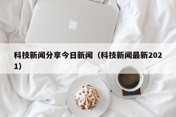 科技新闻分享今日新闻（科技新闻最新2021）