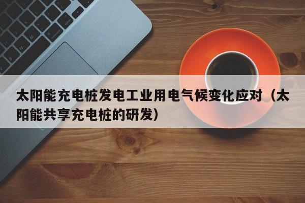 太阳能充电桩发电工业用电气候变化应对（太阳能共享充电桩的研发）