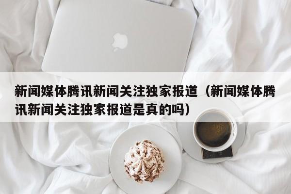 新闻媒体腾讯新闻关注独家报道（新闻媒体腾讯新闻关注独家报道是真的吗）