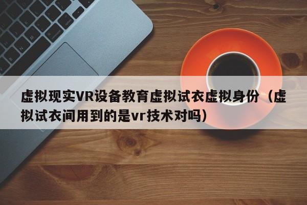 虚拟现实VR设备教育虚拟试衣虚拟身份（虚拟试衣间用到的是vr技术对吗）