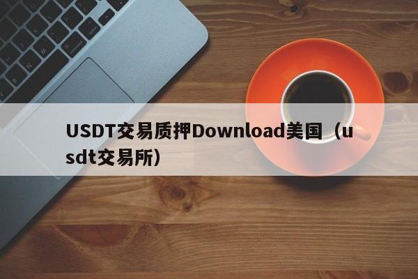 USDT交易质押Download美国（usdt交易所）