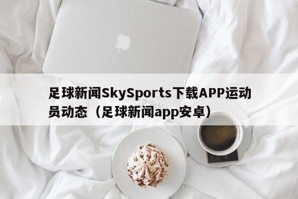 足球新闻SkySports下载APP运动员动态（足球新闻app安卓）