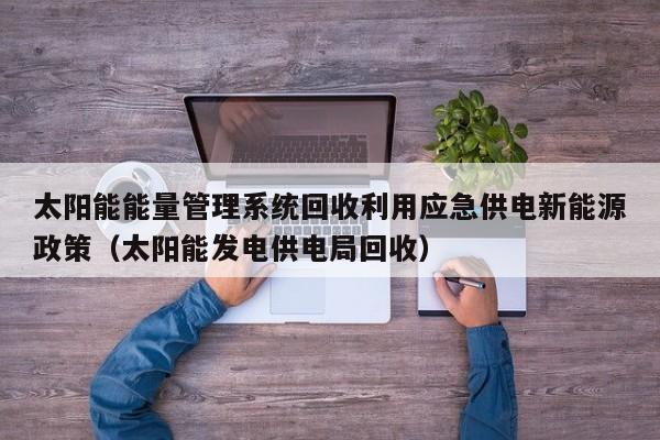 太阳能能量管理系统回收利用应急供电新能源政策（太阳能发电供电局回收）