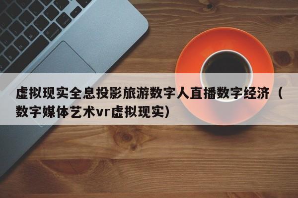 虚拟现实全息投影旅游数字人直播数字经济（数字媒体艺术vr虚拟现实）