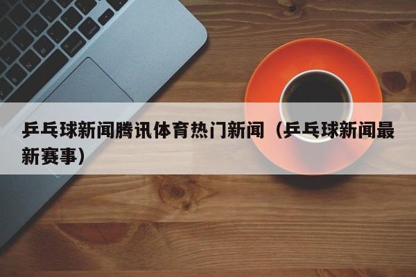乒乓球新闻腾讯体育热门新闻（乒乓球新闻最新赛事）