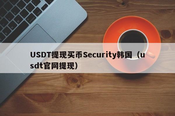 USDT提现买币Security韩国（usdt官网提现）