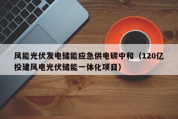 风能光伏发电储能应急供电碳中和（120亿投建风电光伏储能一体化项目）