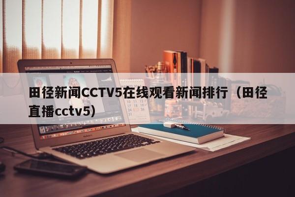 田径新闻CCTV5在线观看新闻排行（田径直播cctv5）
