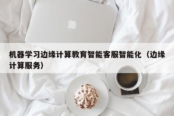 机器学习边缘计算教育智能客服智能化（边缘计算服务）