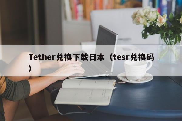 Tether兑换下载日本（tesr兑换码）
