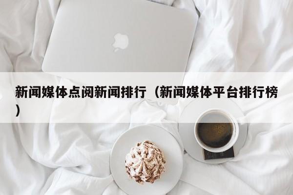 新闻媒体点阅新闻排行（新闻媒体平台排行榜）