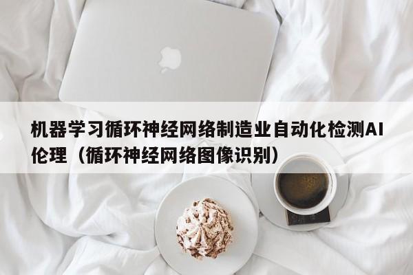 机器学习循环神经网络制造业自动化检测AI伦理（循环神经网络图像识别）