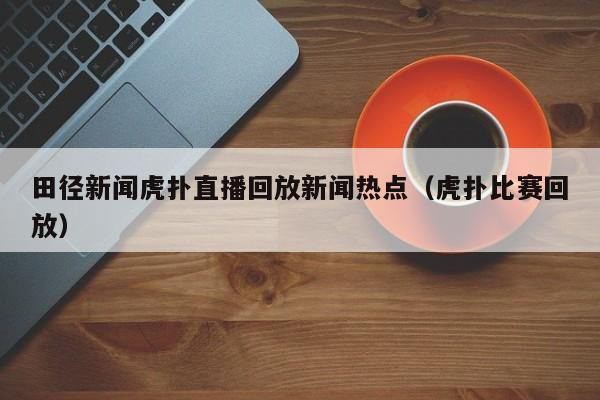 田径新闻虎扑直播回放新闻热点（虎扑比赛回放）