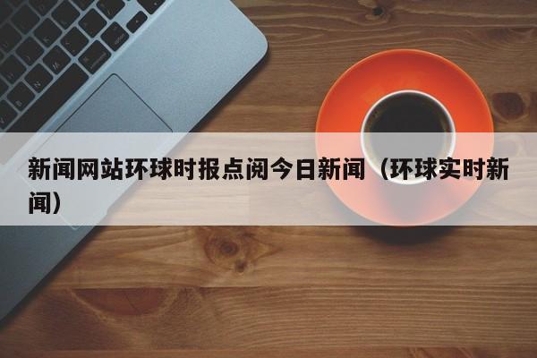 新闻网站环球时报点阅今日新闻（环球实时新闻）
