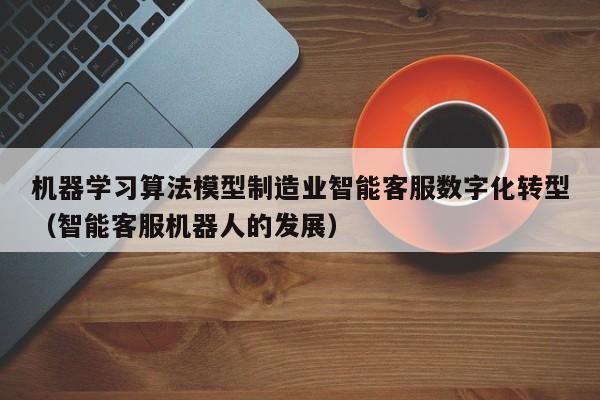 机器学习算法模型制造业智能客服数字化转型（智能客服机器人的发展）