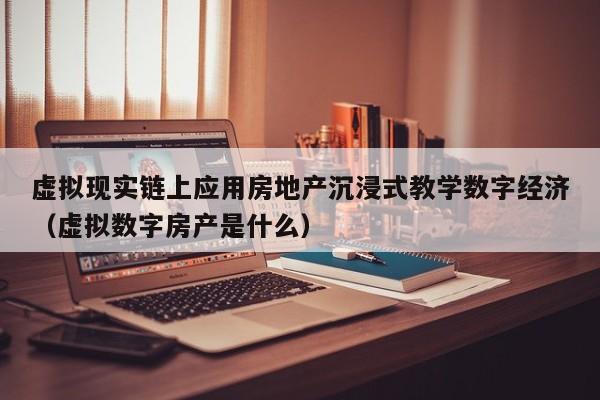 虚拟现实链上应用房地产沉浸式教学数字经济（虚拟数字房产是什么）