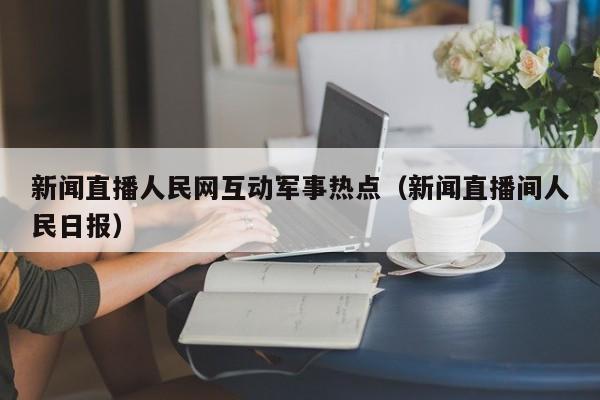 新闻直播人民网互动军事热点（新闻直播间人民日报）