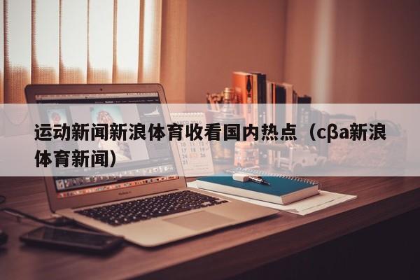 运动新闻新浪体育收看国内热点（cβa新浪体育新闻）