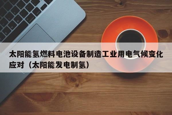 太阳能氢燃料电池设备制造工业用电气候变化应对（太阳能发电制氢）