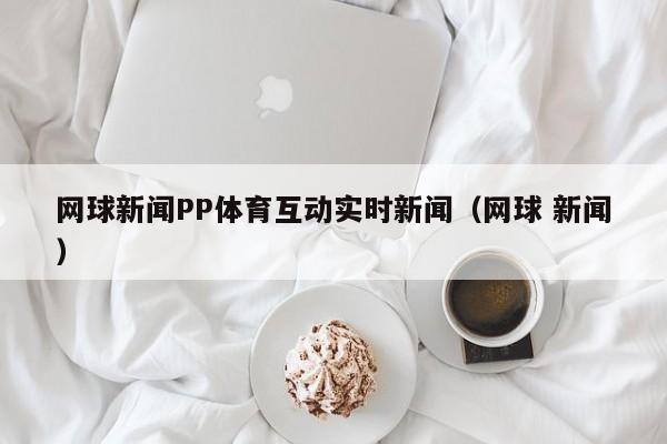 网球新闻PP体育互动实时新闻（网球 新闻）
