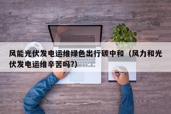 风能光伏发电运维绿色出行碳中和（风力和光伏发电运维辛苦吗?）