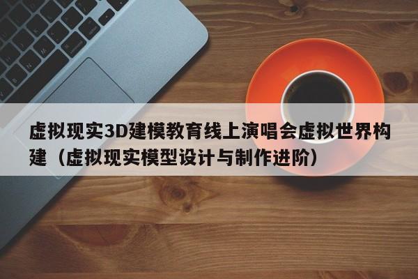 虚拟现实3D建模教育线上演唱会虚拟世界构建（虚拟现实模型设计与制作进阶）