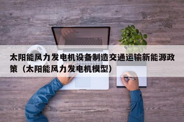太阳能风力发电机设备制造交通运输新能源政策（太阳能风力发电机模型）