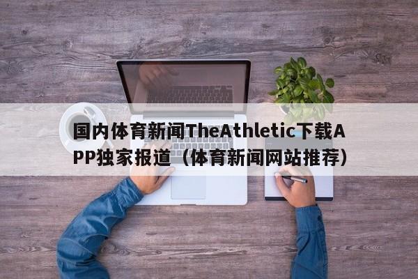 国内体育新闻TheAthletic下载APP独家报道（体育新闻网站推荐）