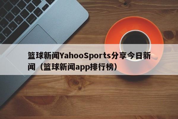 篮球新闻YahooSports分享今日新闻（篮球新闻app排行榜）