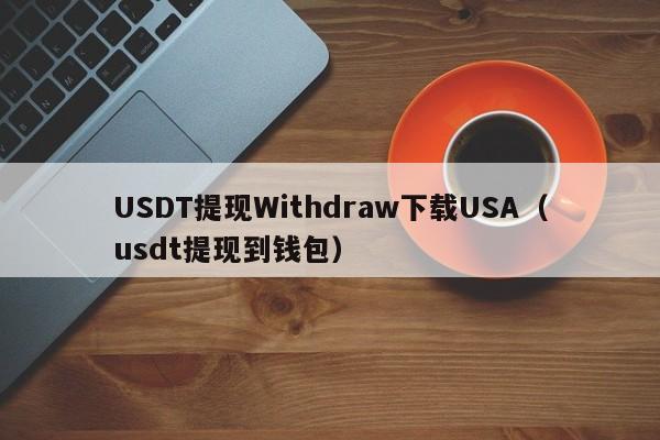 USDT提现Withdraw下载USA（usdt提现到钱包）