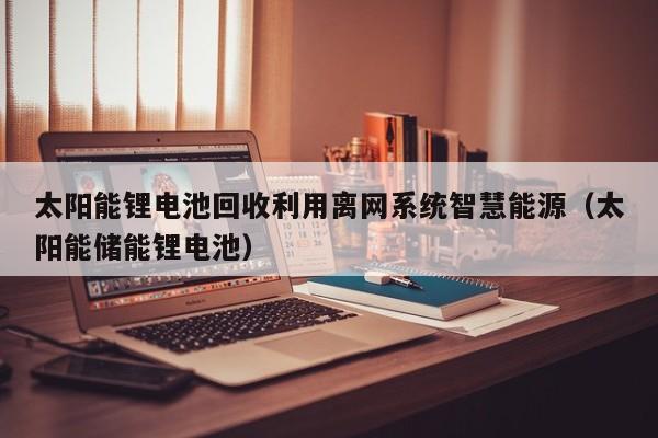 太阳能锂电池回收利用离网系统智慧能源（太阳能储能锂电池）