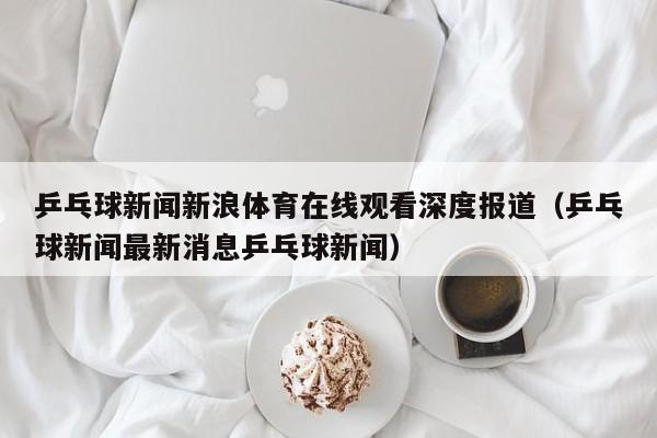 乒乓球新闻新浪体育在线观看深度报道（乒乓球新闻最新消息乒乓球新闻）