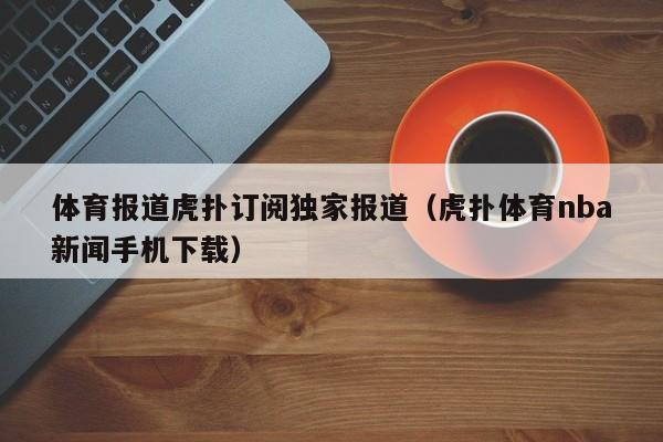体育报道虎扑订阅独家报道（虎扑体育nba新闻手机下载）