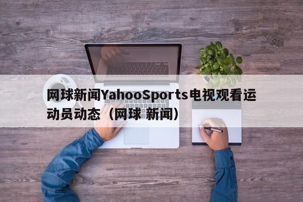 网球新闻YahooSports电视观看运动员动态（网球 新闻）