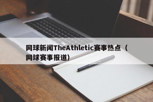 网球新闻TheAthletic赛事热点（网球赛事报道）