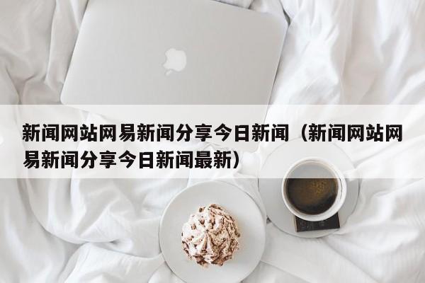 新闻网站网易新闻分享今日新闻（新闻网站网易新闻分享今日新闻最新）