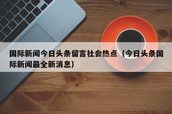 国际新闻今日头条留言社会热点（今日头条国际新闻最全新消息）