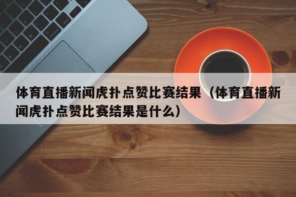 体育直播新闻虎扑点赞比赛结果（体育直播新闻虎扑点赞比赛结果是什么）