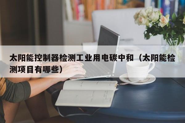 太阳能控制器检测工业用电碳中和（太阳能检测项目有哪些）