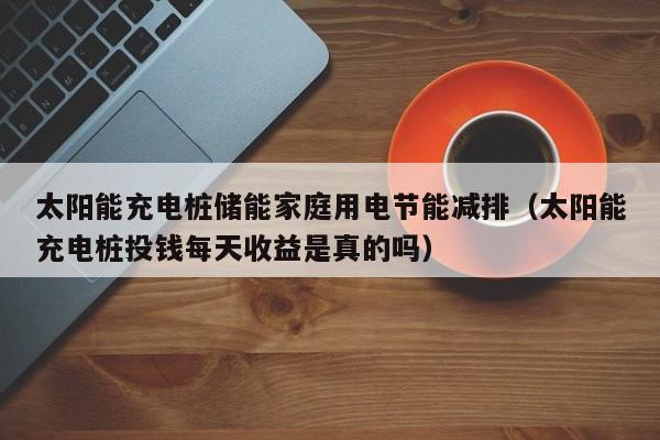 太阳能充电桩储能家庭用电节能减排（太阳能充电桩投钱每天收益是真的吗）