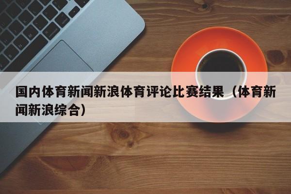 国内体育新闻新浪体育评论比赛结果（体育新闻新浪综合）