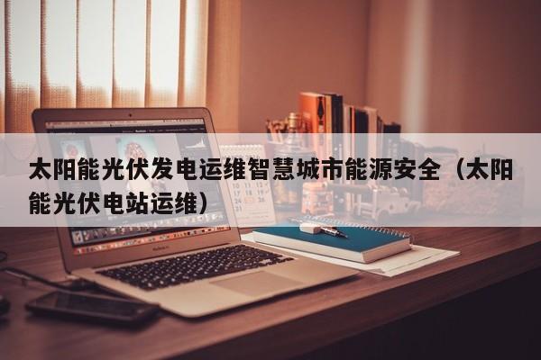 太阳能光伏发电运维智慧城市能源安全（太阳能光伏电站运维）