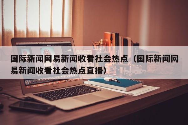 国际新闻网易新闻收看社会热点（国际新闻网易新闻收看社会热点直播）