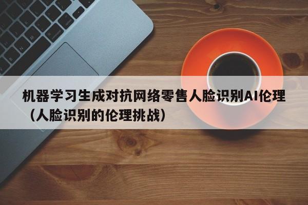 机器学习生成对抗网络零售人脸识别AI伦理（人脸识别的伦理挑战）