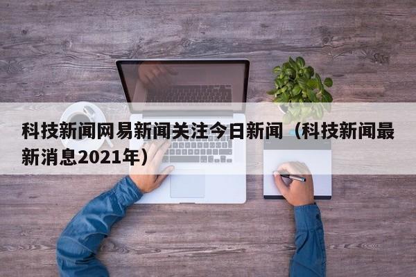 科技新闻网易新闻关注今日新闻（科技新闻最新消息2021年）