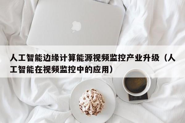 人工智能边缘计算能源视频监控产业升级（人工智能在视频监控中的应用）