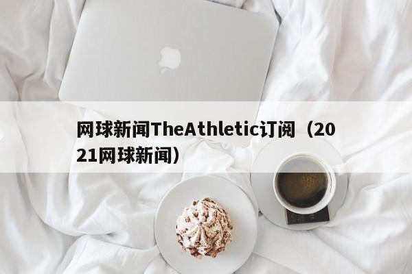 网球新闻TheAthletic订阅（2021网球新闻）