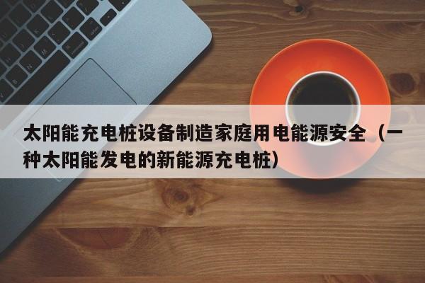 太阳能充电桩设备制造家庭用电能源安全（一种太阳能发电的新能源充电桩）