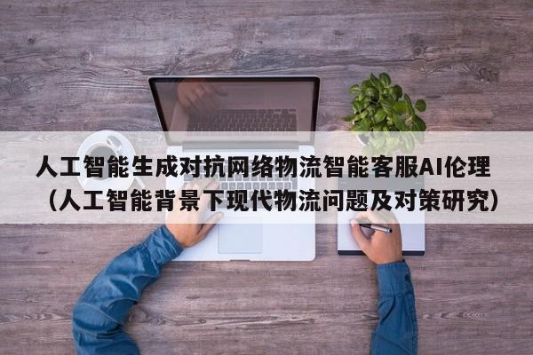 人工智能生成对抗网络物流智能客服AI伦理（人工智能背景下现代物流问题及对策研究）